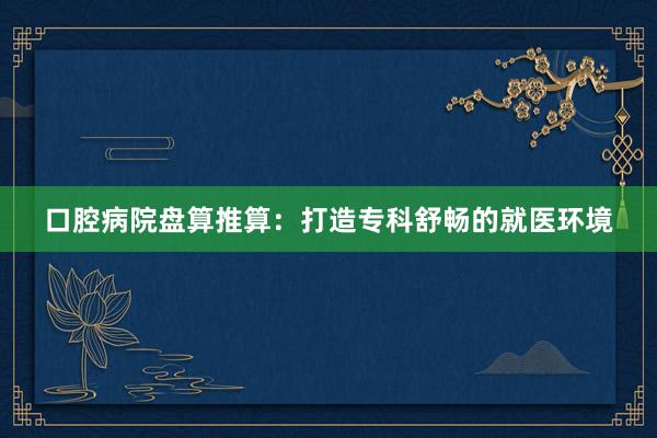 口腔病院盘算推算：打造专科舒畅的就医环境