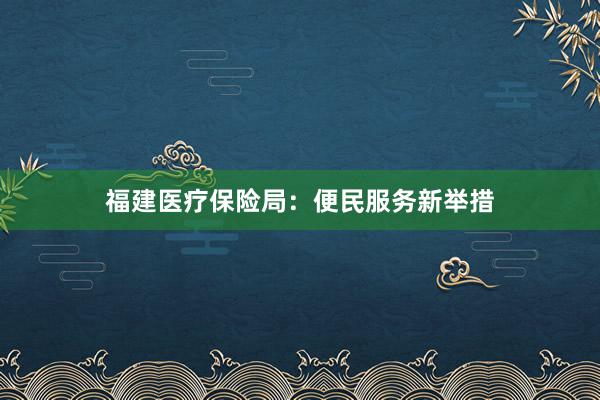福建医疗保险局:便民服务新举措